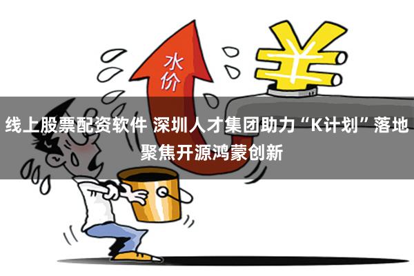 线上股票配资软件 深圳人才集团助力“K计划”落地  聚焦开源鸿蒙创新