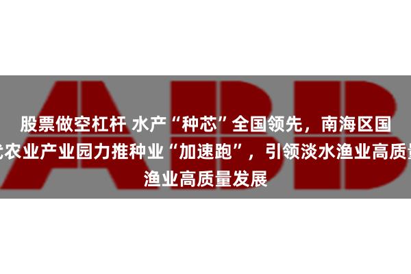 股票做空杠杆 水产“种芯”全国领先，南海区国家现代农业产业园力推种业“加速跑”，引领淡水渔业高质量发展