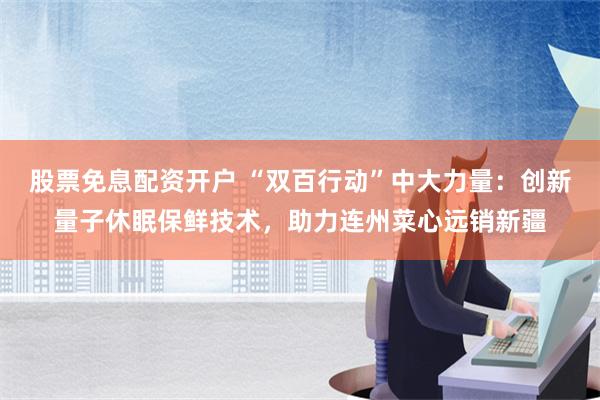 股票免息配资开户 “双百行动”中大力量：创新量子休眠保鲜技术，助力连州菜心远销新疆