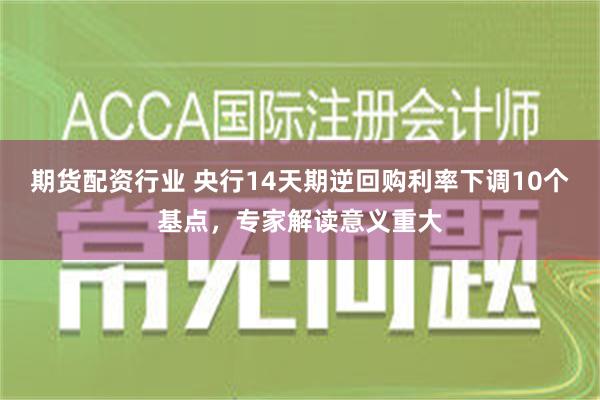 期货配资行业 央行14天期逆回购利率下调10个基点，专家解读意义重大