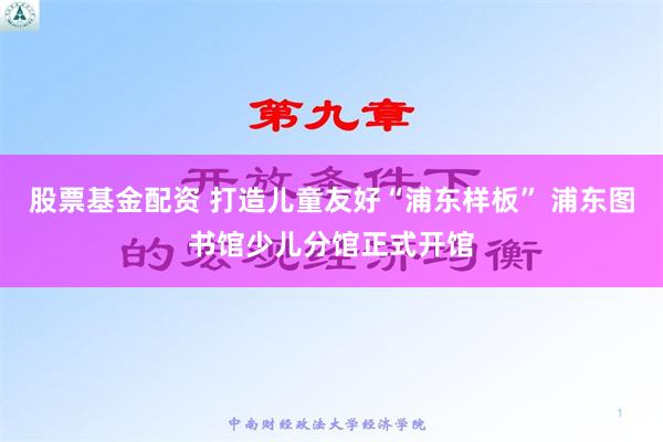 股票基金配资 打造儿童友好“浦东样板” 浦东图书馆少儿分馆正式开馆