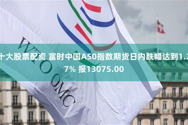 十大股票配资 富时中国A50指数期货日内跌幅达到1.27% 报13075.00