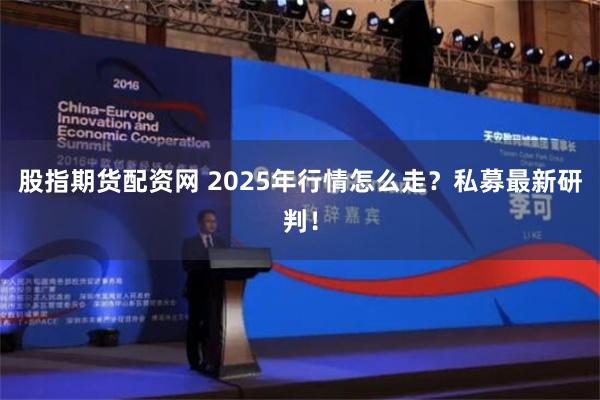 股指期货配资网 2025年行情怎么走？私募最新研判！