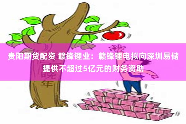 贵阳期货配资 赣锋锂业：赣锋锂电拟向深圳易储提供不超过5亿元的财务资助