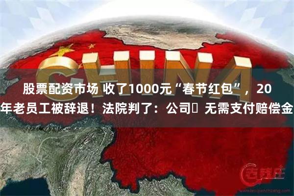 股票配资市场 收了1000元“春节红包”，20年老员工被辞退！法院判了：公司​无需支付赔偿金