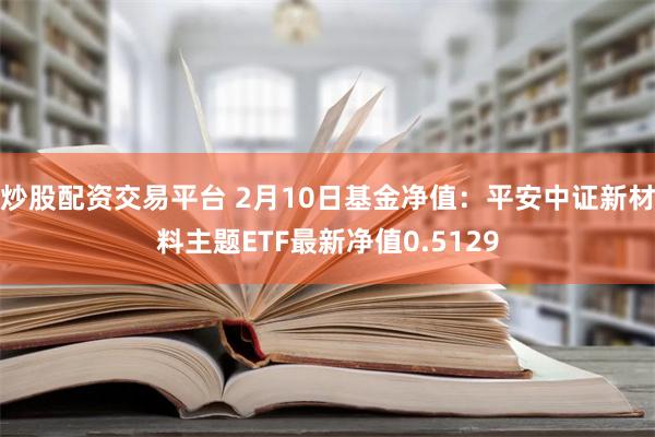 炒股配资交易平台 2月10日基金净值：平安中证新材料主题ETF最新净值0.5129