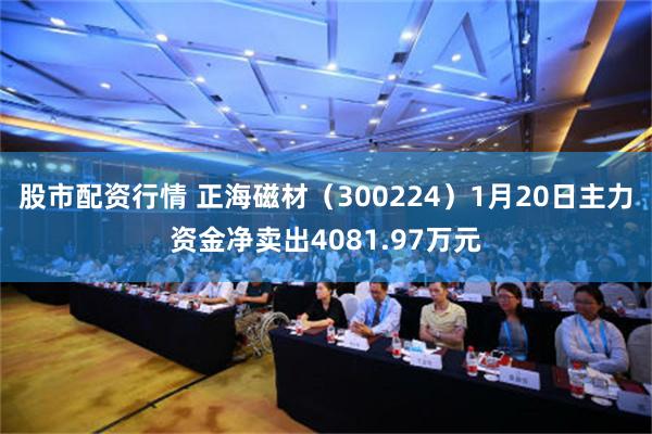 股市配资行情 正海磁材（300224）1月20日主力资金净卖出4081.97万元